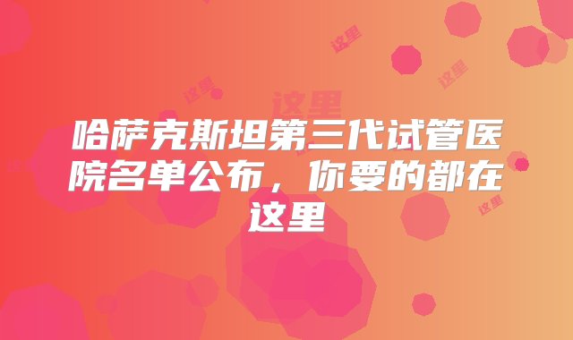 哈萨克斯坦第三代试管医院名单公布，你要的都在这里