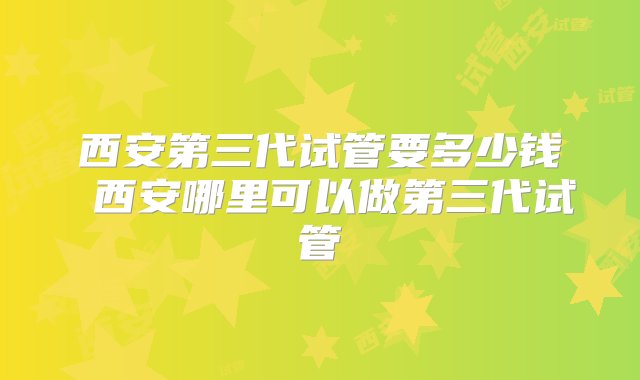 西安第三代试管要多少钱 西安哪里可以做第三代试管