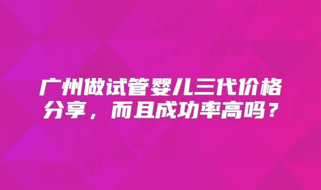 广州做试管婴儿三代价格分享，而且成功率高吗？