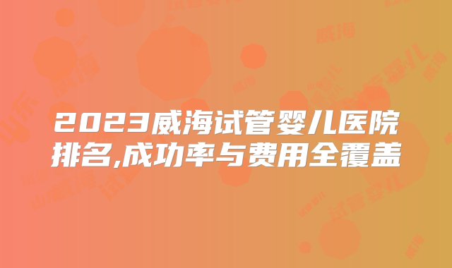 2023威海试管婴儿医院排名,成功率与费用全覆盖