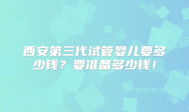 西安第三代试管婴儿要多少钱？要准备多少钱！