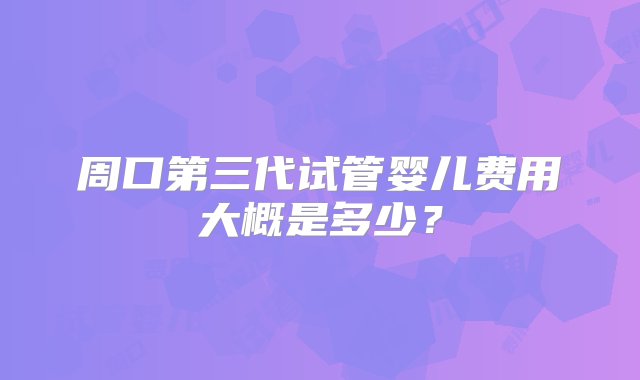 周口第三代试管婴儿费用大概是多少？