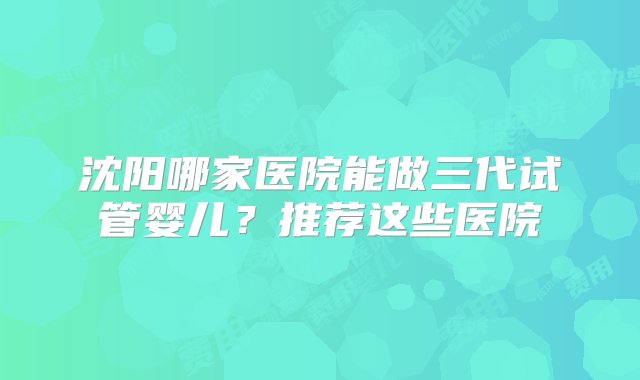 沈阳哪家医院能做三代试管婴儿？推荐这些医院