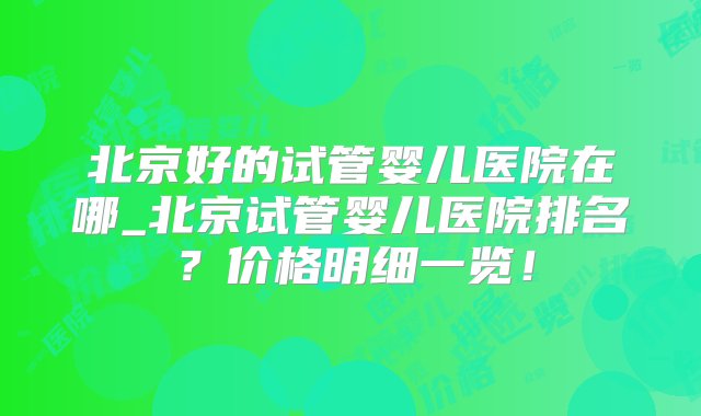 北京好的试管婴儿医院在哪_北京试管婴儿医院排名？价格明细一览！