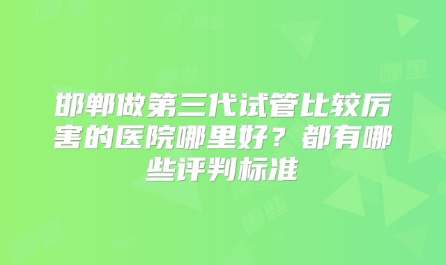 邯郸做第三代试管比较厉害的医院哪里好？都有哪些评判标准