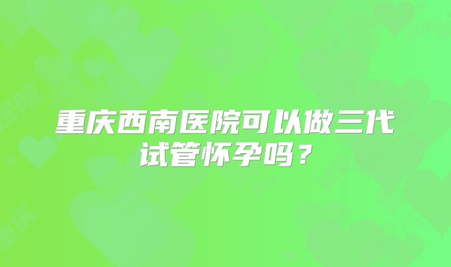 重庆西南医院可以做三代试管怀孕吗？