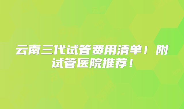 云南三代试管费用清单！附试管医院推荐！