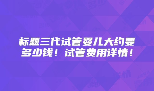 标题三代试管婴儿大约要多少钱！试管费用详情！