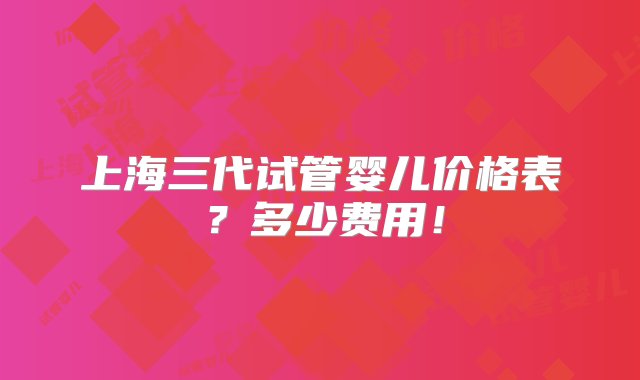 上海三代试管婴儿价格表？多少费用！