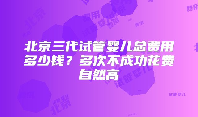 北京三代试管婴儿总费用多少钱？多次不成功花费自然高