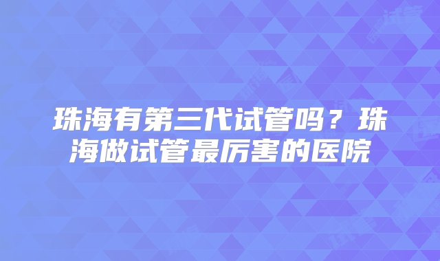 珠海有第三代试管吗？珠海做试管最厉害的医院