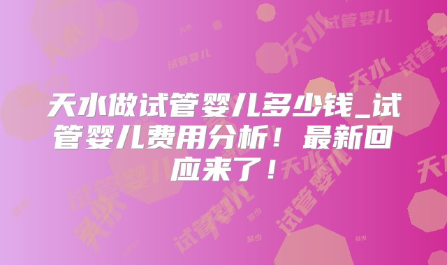 天水做试管婴儿多少钱_试管婴儿费用分析！最新回应来了！