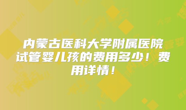 内蒙古医科大学附属医院试管婴儿孩的费用多少！费用详情！