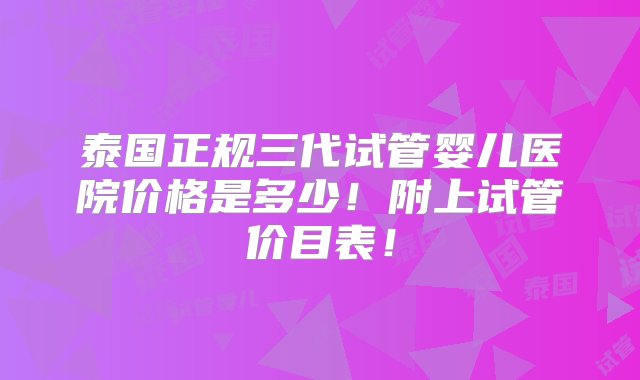 泰国正规三代试管婴儿医院价格是多少！附上试管价目表！