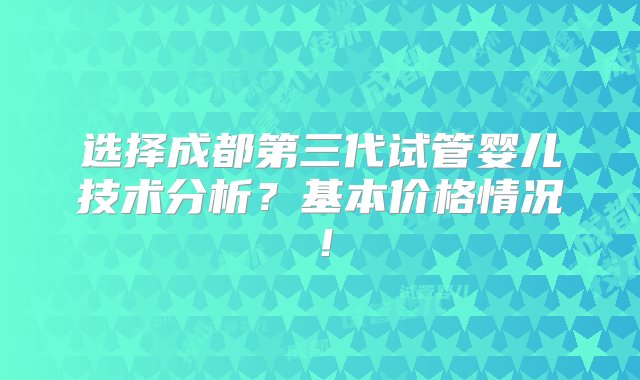 选择成都第三代试管婴儿技术分析？基本价格情况！