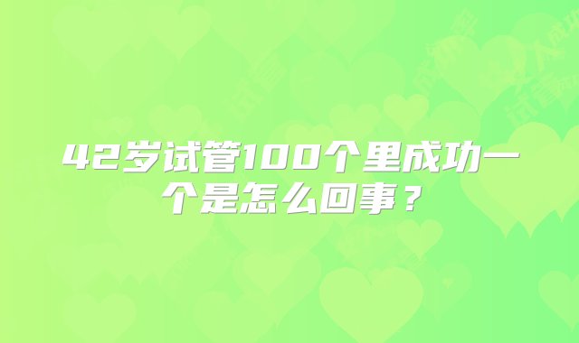 42岁试管100个里成功一个是怎么回事？