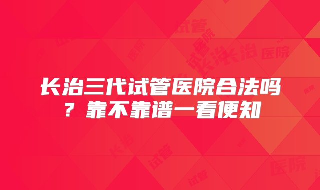 长治三代试管医院合法吗？靠不靠谱一看便知