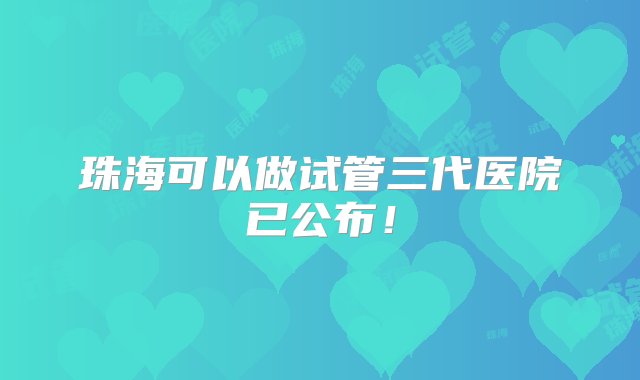 珠海可以做试管三代医院已公布！