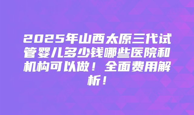 2025年山西太原三代试管婴儿多少钱哪些医院和机构可以做！全面费用解析！