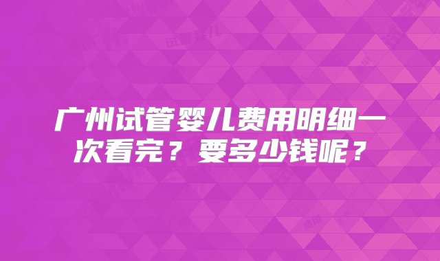 广州试管婴儿费用明细一次看完？要多少钱呢？