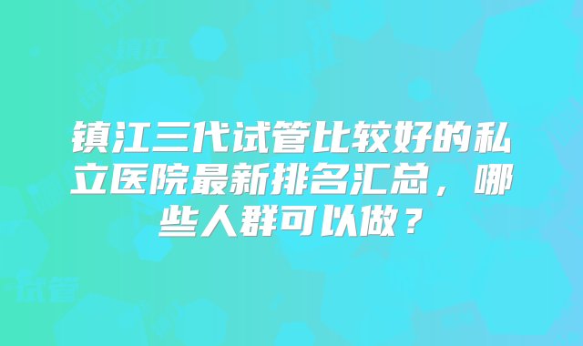 镇江三代试管比较好的私立医院最新排名汇总，哪些人群可以做？