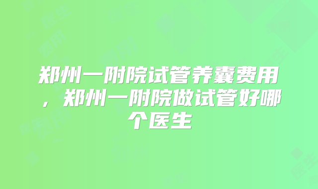 郑州一附院试管养囊费用，郑州一附院做试管好哪个医生