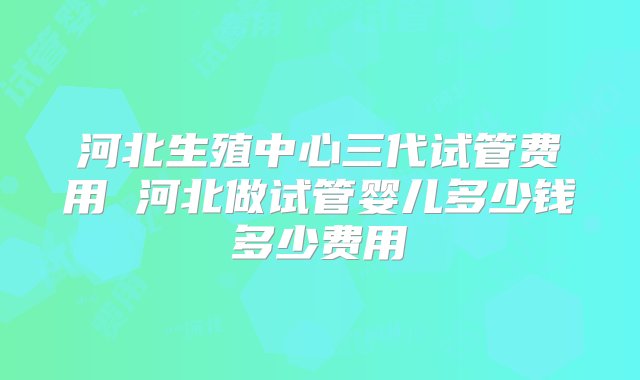 河北生殖中心三代试管费用 河北做试管婴儿多少钱多少费用