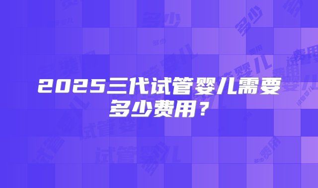 2025三代试管婴儿需要多少费用？