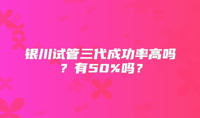 银川试管三代成功率高吗？有50%吗？