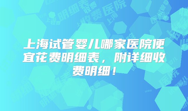 上海试管婴儿哪家医院便宜花费明细表，附详细收费明细！