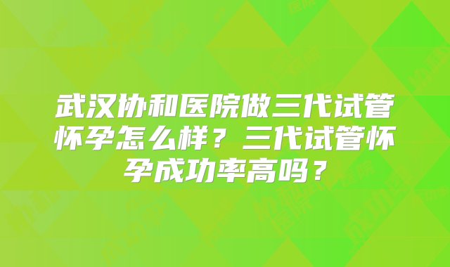 武汉协和医院做三代试管怀孕怎么样？三代试管怀孕成功率高吗？