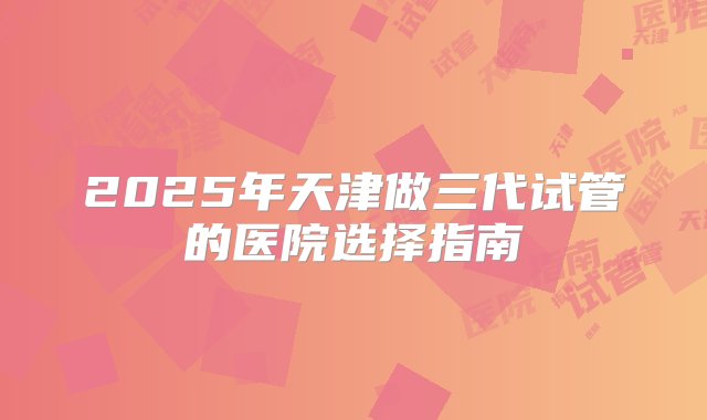 2025年天津做三代试管的医院选择指南