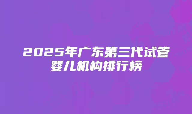 2025年广东第三代试管婴儿机构排行榜