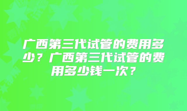 广西第三代试管的费用多少？广西第三代试管的费用多少钱一次？