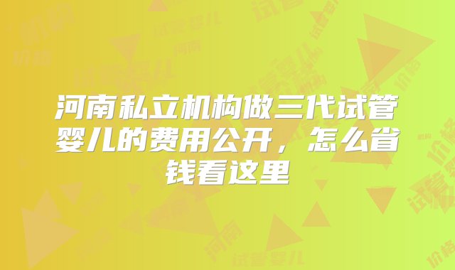 河南私立机构做三代试管婴儿的费用公开，怎么省钱看这里