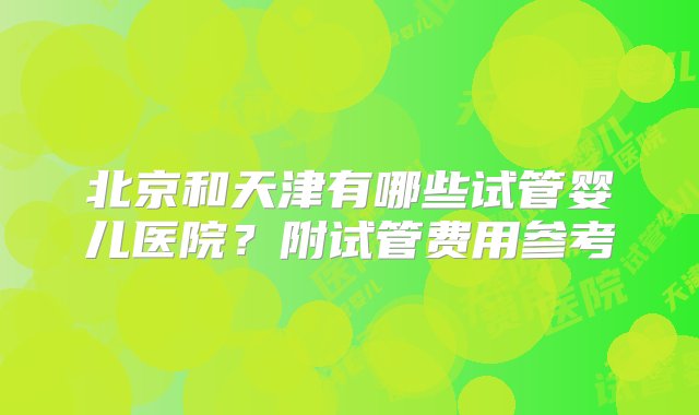 北京和天津有哪些试管婴儿医院？附试管费用参考