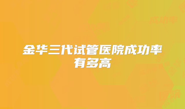 金华三代试管医院成功率有多高