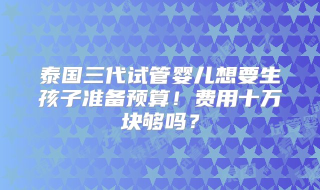 泰国三代试管婴儿想要生孩子准备预算！费用十万块够吗？