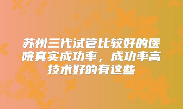 苏州三代试管比较好的医院真实成功率，成功率高技术好的有这些