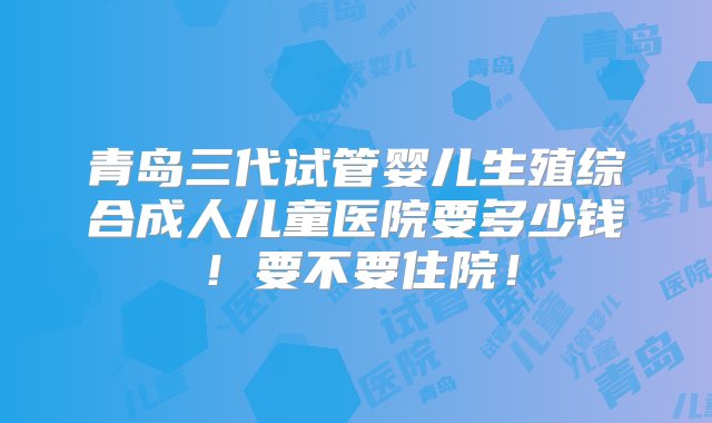 青岛三代试管婴儿生殖综合成人儿童医院要多少钱！要不要住院！