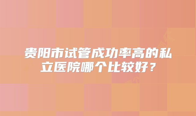 贵阳市试管成功率高的私立医院哪个比较好？