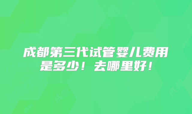 成都第三代试管婴儿费用是多少！去哪里好！