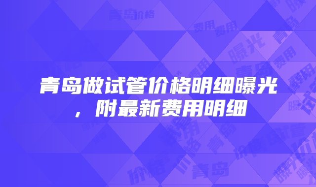 青岛做试管价格明细曝光，附最新费用明细