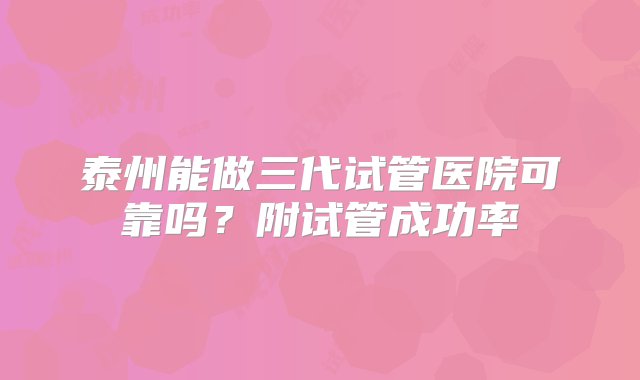 泰州能做三代试管医院可靠吗？附试管成功率