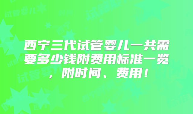 西宁三代试管婴儿一共需要多少钱附费用标准一览，附时间、费用！