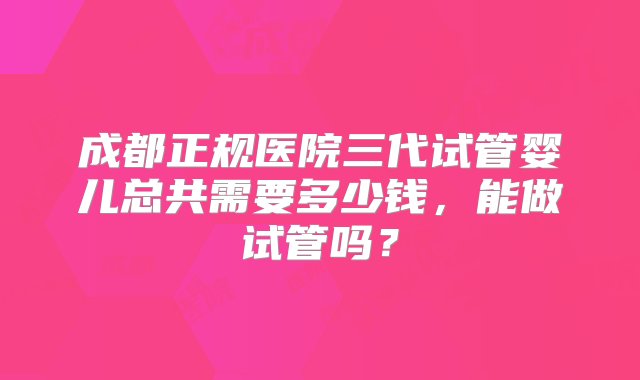 成都正规医院三代试管婴儿总共需要多少钱，能做试管吗？