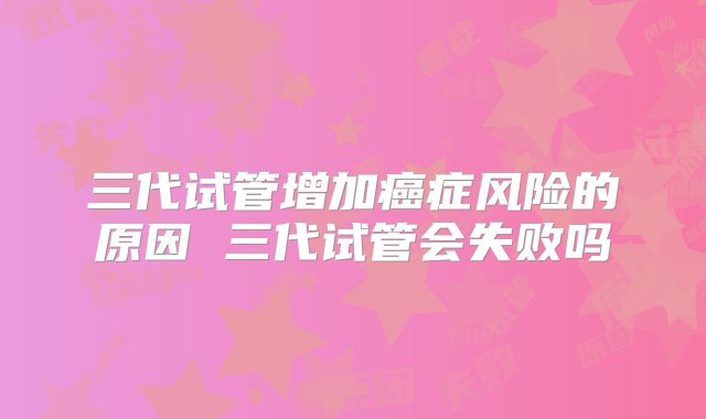 三代试管增加癌症风险的原因 三代试管会失败吗