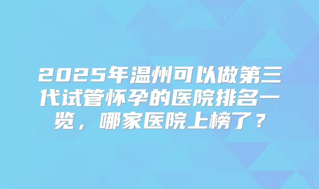 2025年温州可以做第三代试管怀孕的医院排名一览，哪家医院上榜了？