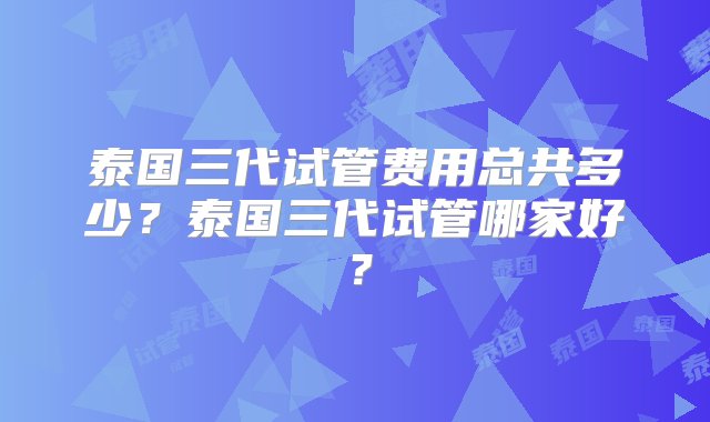 泰国三代试管费用总共多少？泰国三代试管哪家好？