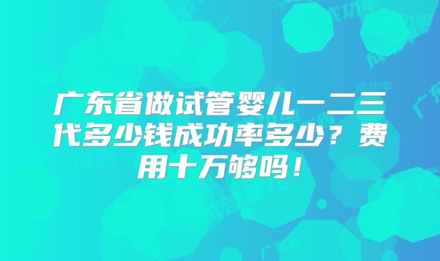 广东省做试管婴儿一二三代多少钱成功率多少？费用十万够吗！